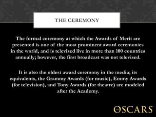 THE CEREMONY


   The formal ceremony at which the Awards of Merit are
 presented is one of the most prominent award ceremonies
in the world, and is televised live in more than 100 countries
  annually; however, the first broadcast was not televised.

    It is also the oldest award ceremony in the media; its
equivalents, the Grammy Awards (for music), Emmy Awards
 (for television), and Tony Awards (for theatre) are modeled
                       after the Academy.
 
