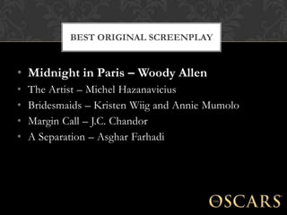 BEST ORIGINAL SCREENPLAY


• Midnight in Paris – Woody Allen
•   The Artist – Michel Hazanavicius
•   Bridesmaids – Kristen Wiig and Annie Mumolo
•   Margin Call – J.C. Chandor
•   A Separation – Asghar Farhadi
 