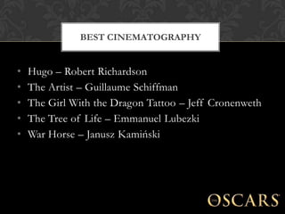 BEST CINEMATOGRAPHY


•   Hugo – Robert Richardson
•   The Artist – Guillaume Schiffman
•   The Girl With the Dragon Tattoo – Jeff Cronenweth
•   The Tree of Life – Emmanuel Lubezki
•   War Horse – Janusz Kamiński
 