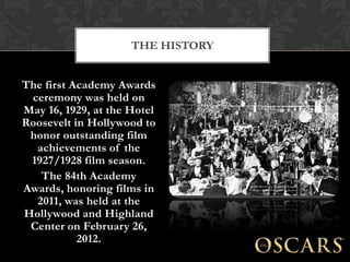 THE HISTORY


The first Academy Awards
 ceremony was held on
May 16, 1929, at the Hotel
Roosevelt in Hollywood to
 honor outstanding film
  achievements of the
 1927/1928 film season.
   The 84th Academy
Awards, honoring films in
  2011, was held at the
Hollywood and Highland
 Center on February 26,
           2012.
 
