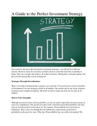 A Guide to the Perfect Investment Strategy
If you ask five investors what the perfect investment strategy is, you will get five different
answers. However, these five investors are likely closer to each other than they would like to
admit. There are concepts that relate to all of these investors. Putting these concepts together will
give you the strategy that you are looking for.
Strategize Through Diversification:
There is no single investment that is going to save your life. You need to have a diverse portfolio
of investments if you are looking to profit in all markets. The market will go up, down, sideways
and many more complex formations. Diversify in order to make sure that you are okay in all
markets.
Stick to Your Strengths:
Although you need to have a diverse portfolio, you do not need to spread the diversity outside of
your core competencies. The greatest investors in the world have diversified portfolios, but they
may not look diversified to the naked eye. For instance, Warren Buffett does not invest in
technology. This is true even though the tech industry has experienced a great deal of
profitability in the past few years. Why does Warren Buffett stay out of the tech industry? He
 
