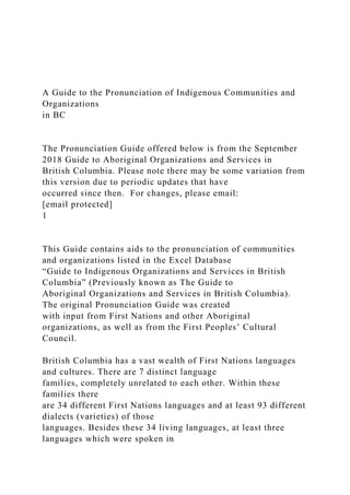 A Guide to the Pronunciation of Indigenous Communities and
Organizations
in BC
The Pronunciation Guide offered below is from the September
2018 Guide to Aboriginal Organizations and Services in
British Columbia. Please note there may be some variation from
this version due to periodic updates that have
occurred since then. For changes, please email:
[email protected]
1
This Guide contains aids to the pronunciation of communities
and organizations listed in the Excel Database
“Guide to Indigenous Organizations and Services in British
Columbia” (Previously known as The Guide to
Aboriginal Organizations and Services in British Columbia).
The original Pronunciation Guide was created
with input from First Nations and other Aboriginal
organizations, as well as from the First Peoples’ Cultural
Council.
British Columbia has a vast wealth of First Nations languages
and cultures. There are 7 distinct language
families, completely unrelated to each other. Within these
families there
are 34 different First Nations languages and at least 93 different
dialects (varieties) of those
languages. Besides these 34 living languages, at least three
languages which were spoken in
 