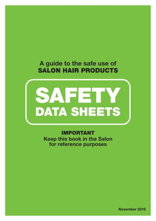 A guide to the safe use of
SALON HAIR PRODUCTS
IMPORTANT
Keep this book in the Salon
for reference purposes
November 2016
SAFETY
DATA SHEETS
 