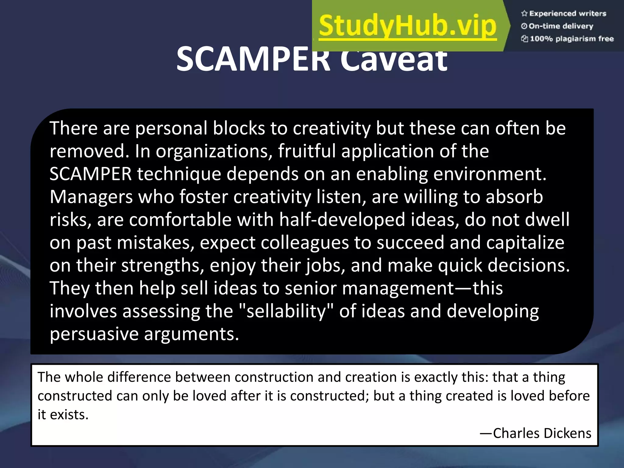 SCAMPER Caveat
There are personal blocks to creativity but these can often be
removed. In organizations, fruitful application of the
SCAMPER technique depends on an enabling environment.
Managers who foster creativity listen, are willing to absorb
risks, are comfortable with half-developed ideas, do not dwell
on past mistakes, expect colleagues to succeed and capitalize
on their strengths, enjoy their jobs, and make quick decisions.
They then help sell ideas to senior management—this
involves assessing the "sellability" of ideas and developing
persuasive arguments.
The whole difference between construction and creation is exactly this: that a thing
constructed can only be loved after it is constructed; but a thing created is loved before
it exists.
—Charles Dickens
 