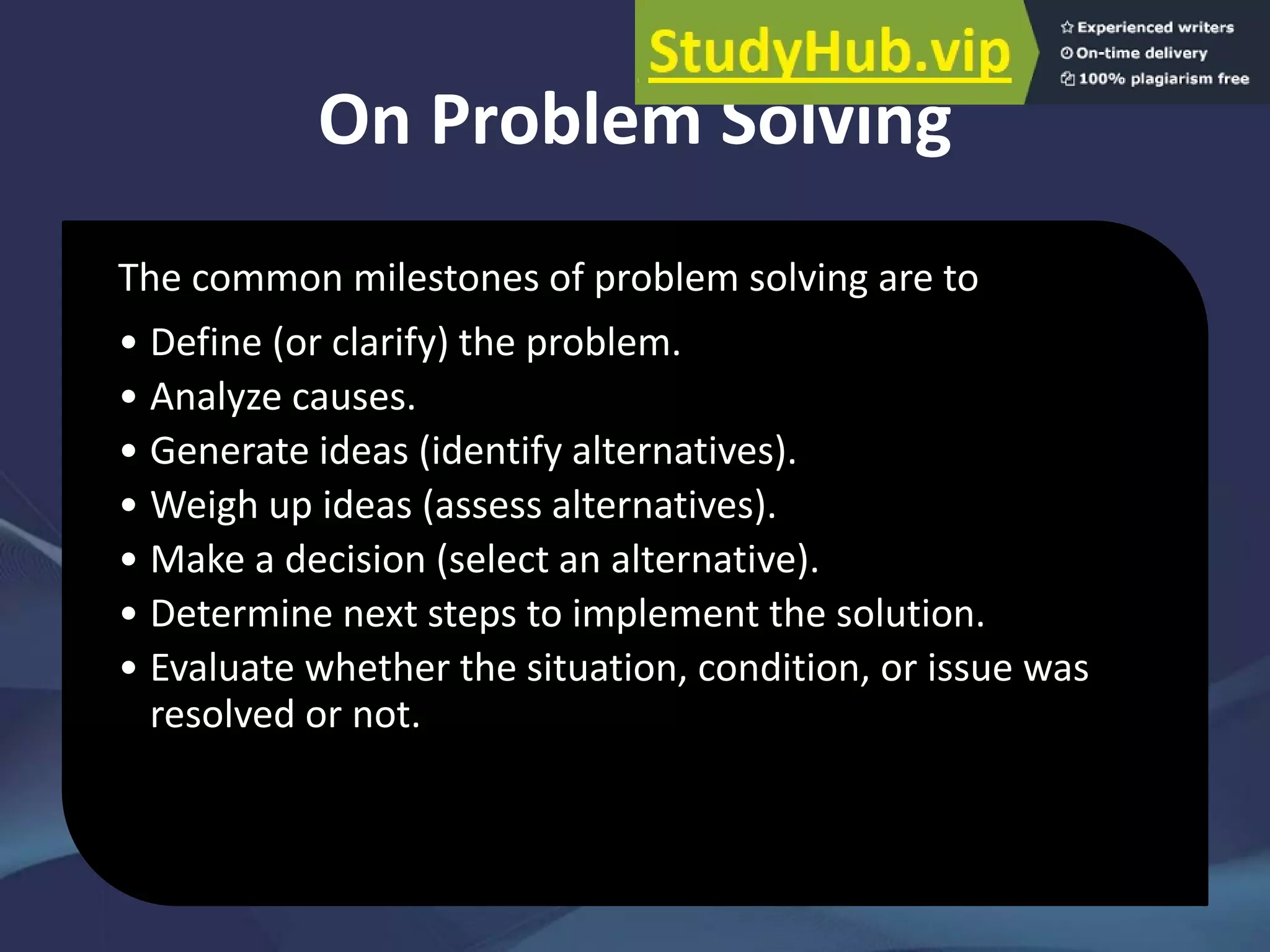 On Problem Solving
The common milestones of problem solving are to
• Define (or clarify) the problem.
• Analyze causes.
• Generate ideas (identify alternatives).
• Weigh up ideas (assess alternatives).
• Make a decision (select an alternative).
• Determine next steps to implement the solution.
• Evaluate whether the situation, condition, or issue was
resolved or not.
 