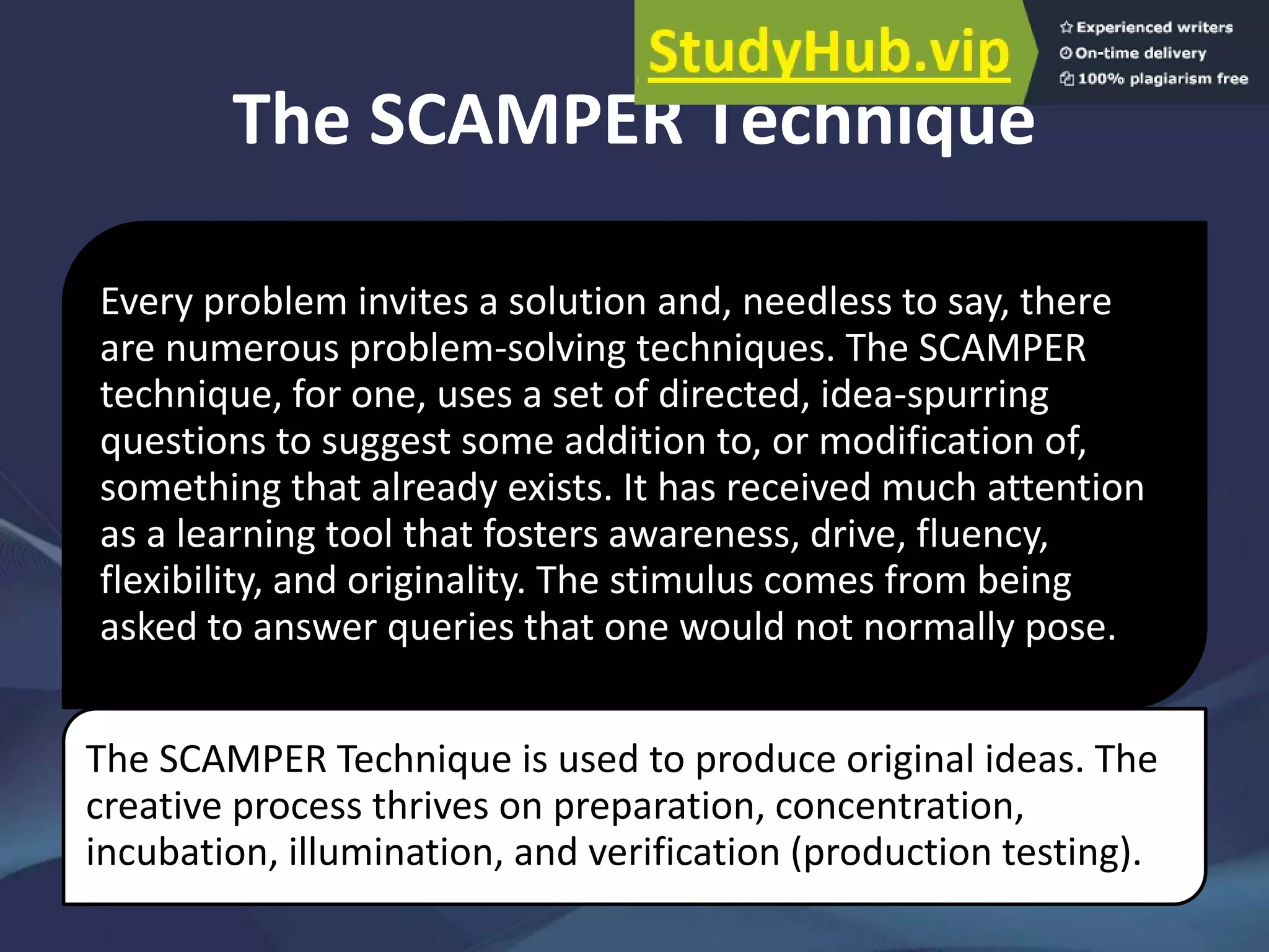 The SCAMPER Technique
Every problem invites a solution and, needless to say, there
are numerous problem-solving techniques. The SCAMPER
technique, for one, uses a set of directed, idea-spurring
questions to suggest some addition to, or modification of,
something that already exists. It has received much attention
as a learning tool that fosters awareness, drive, fluency,
flexibility, and originality. The stimulus comes from being
asked to answer queries that one would not normally pose.
The SCAMPER Technique is used to produce original ideas. The
creative process thrives on preparation, concentration,
incubation, illumination, and verification (production testing).
 