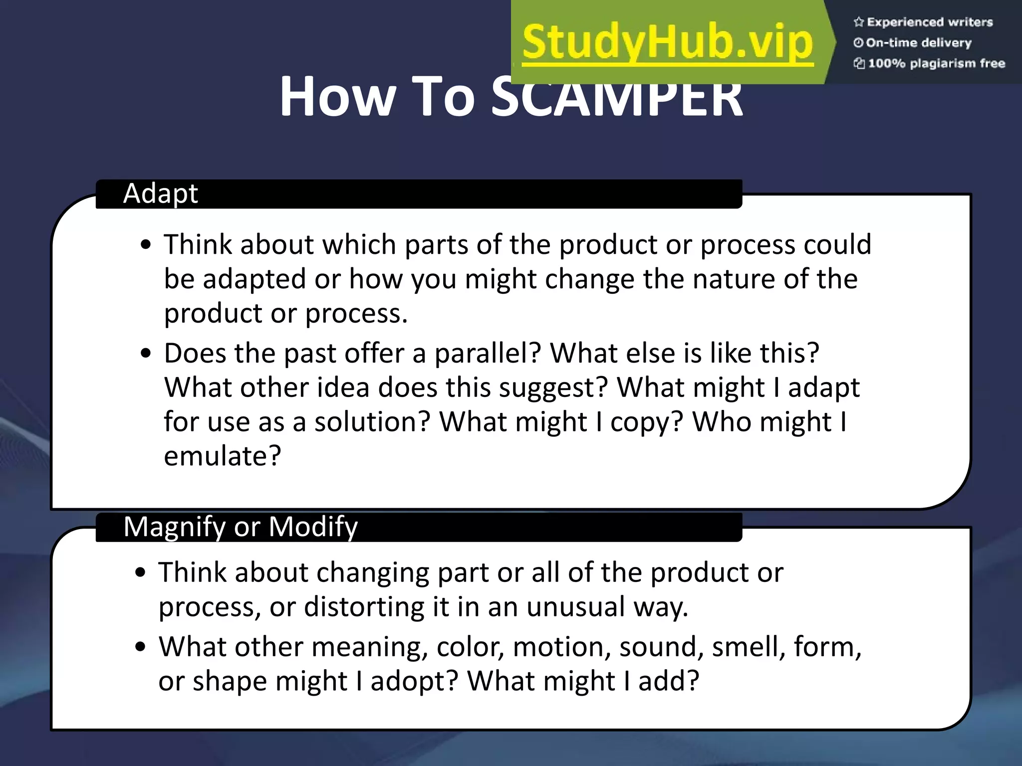 How To SCAMPER
• Think about which parts of the product or process could
be adapted or how you might change the nature of the
product or process.
• Does the past offer a parallel? What else is like this?
What other idea does this suggest? What might I adapt
for use as a solution? What might I copy? Who might I
emulate?
Adapt
• Think about changing part or all of the product or
process, or distorting it in an unusual way.
• What other meaning, color, motion, sound, smell, form,
or shape might I adopt? What might I add?
Magnify or Modify
 