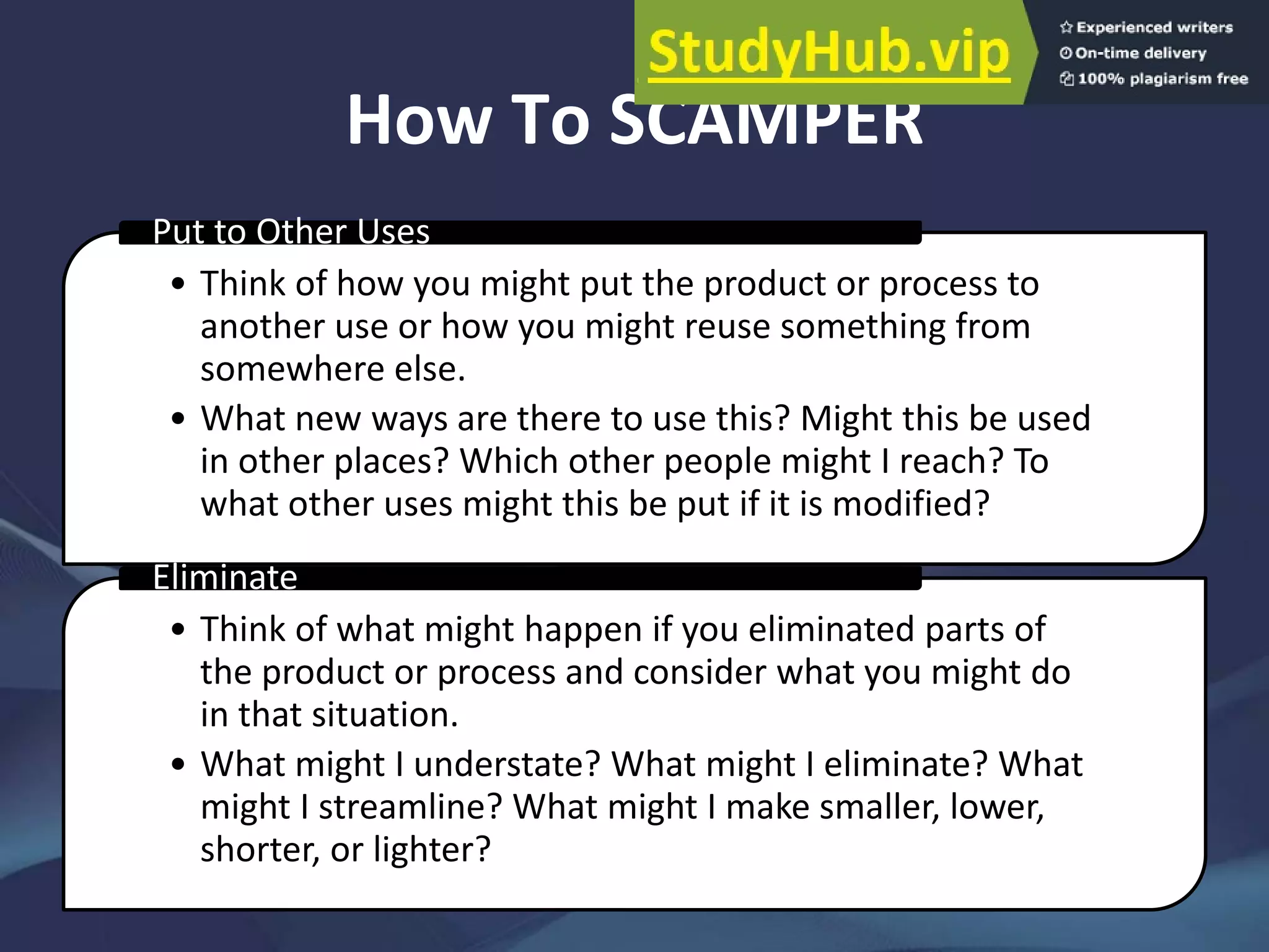 How To SCAMPER
• Think of how you might put the product or process to
another use or how you might reuse something from
somewhere else.
• What new ways are there to use this? Might this be used
in other places? Which other people might I reach? To
what other uses might this be put if it is modified?
Put to Other Uses
• Think of what might happen if you eliminated parts of
the product or process and consider what you might do
in that situation.
• What might I understate? What might I eliminate? What
might I streamline? What might I make smaller, lower,
shorter, or lighter?
Eliminate
 