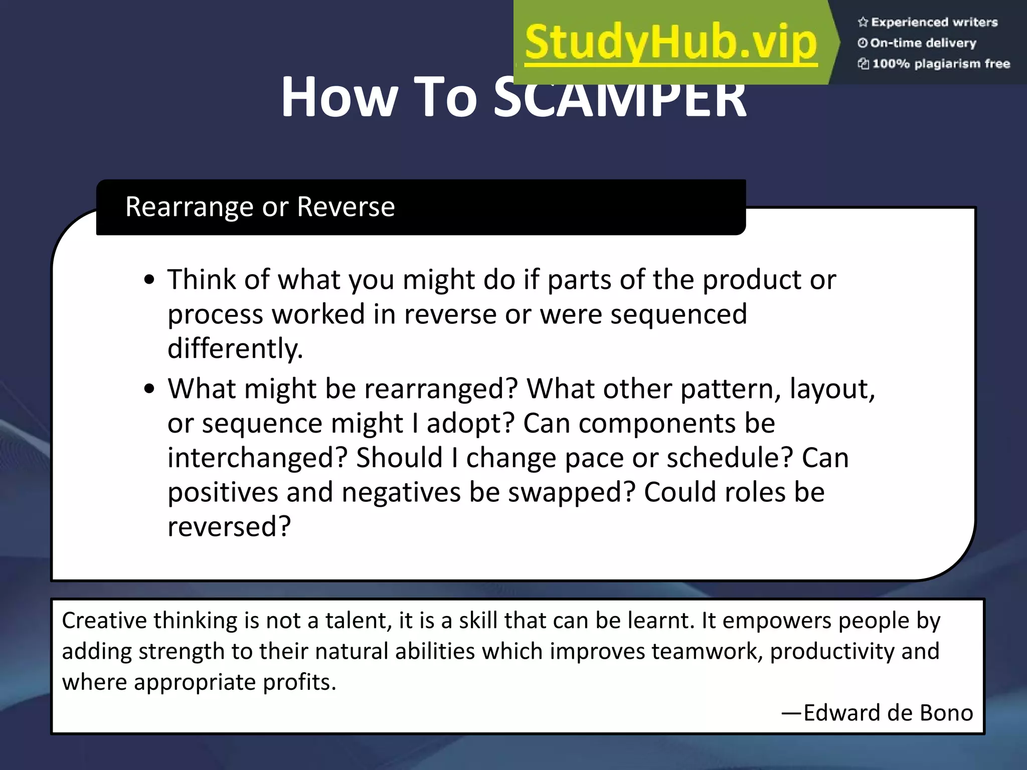How To SCAMPER
• Think of what you might do if parts of the product or
process worked in reverse or were sequenced
differently.
• What might be rearranged? What other pattern, layout,
or sequence might I adopt? Can components be
interchanged? Should I change pace or schedule? Can
positives and negatives be swapped? Could roles be
reversed?
Rearrange or Reverse
Creative thinking is not a talent, it is a skill that can be learnt. It empowers people by
adding strength to their natural abilities which improves teamwork, productivity and
where appropriate profits.
—Edward de Bono
 