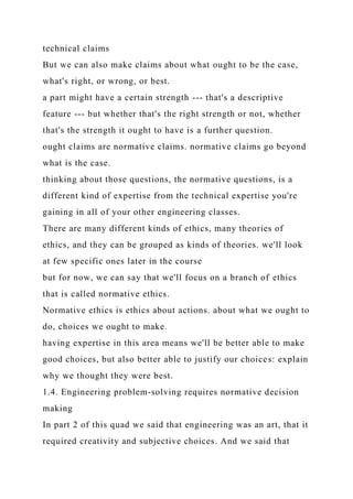 technical claims
But we can also make claims about what ought to be the case,
what's right, or wrong, or best.
a part might have a certain strength --- that's a descriptive
feature --- but whether that's the right strength or not, whether
that's the strength it ought to have is a further question.
ought claims are normative claims. normative claims go beyond
what is the case.
thinking about those questions, the normative questions, is a
different kind of expertise from the technical expertise you're
gaining in all of your other engineering classes.
There are many different kinds of ethics, many theories of
ethics, and they can be grouped as kinds of theories. we'll look
at few specific ones later in the course
but for now, we can say that we'll focus on a branch of ethics
that is called normative ethics.
Normative ethics is ethics about actions. about what we ought to
do, choices we ought to make.
having expertise in this area means we'll be better able to make
good choices, but also better able to justify our choices: explain
why we thought they were best.
1.4. Engineering problem-solving requires normative decision
making
In part 2 of this quad we said that engineering was an art, that it
required creativity and subjective choices. And we said that
 