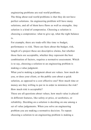 engineering problems are real world problems.
The thing about real world problems is that they do not have
perfect solutions. An engineering problem will have many
solutions, and all of them have flaws as well as strengths. Any
solution is a kind of compromise. Choosing a solution is
choosing a compromise: what to give up, what the right balance
is.
For example, there are trade-offs like time vs budget,
performance vs risk. There are facts about the budget, risk,
length of a project these are descriptive claims, but whether
those facts are acceptable, whether they represent the best
combination of factors, requires a normative assessment. Which
is to say, choosing a solution to an engineering problem is
making a value judgment.
What you're making a judgment about are values. how much do
you, or does your client, or the public care about a quick
solution, as opposed to a cost effective one? How much time or
money are they willing to put in in order to minimize the risk?
How much risk is acceptable?
These are all questions about values, how much value is placed
in different features, like safety or price, or aesthetics, or
reliability. Deciding on a solution is deciding on one among a
set of value judgements. When you solve an engineering
problem you are making a normative decision. To repeat:
choosing a solution to an engineering problem is making a
 