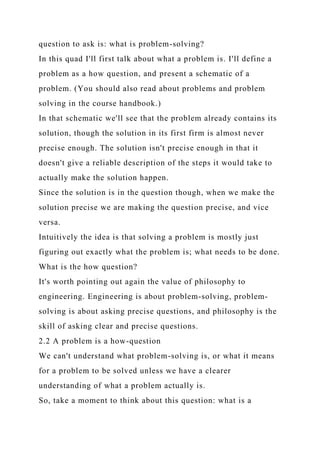 question to ask is: what is problem-solving?
In this quad I'll first talk about what a problem is. I'll define a
problem as a how question, and present a schematic of a
problem. (You should also read about problems and problem
solving in the course handbook.)
In that schematic we'll see that the problem already contains its
solution, though the solution in its first firm is almost never
precise enough. The solution isn't precise enough in that it
doesn't give a reliable description of the steps it would take to
actually make the solution happen.
Since the solution is in the question though, when we make the
solution precise we are making the question precise, and vice
versa.
Intuitively the idea is that solving a problem is mostly just
figuring out exactly what the problem is; what needs to be done.
What is the how question?
It's worth pointing out again the value of philosophy to
engineering. Engineering is about problem-solving, problem-
solving is about asking precise questions, and philosophy is the
skill of asking clear and precise questions.
2.2 A problem is a how-question
We can't understand what problem-solving is, or what it means
for a problem to be solved unless we have a clearer
understanding of what a problem actually is.
So, take a moment to think about this question: what is a
 