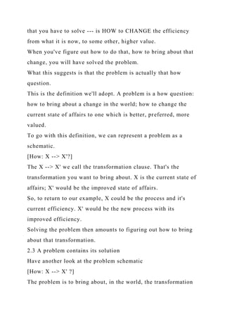 that you have to solve --- is HOW to CHANGE the efficiency
from what it is now, to some other, higher value.
When you've figure out how to do that, how to bring about that
change, you will have solved the problem.
What this suggests is that the problem is actually that how
question.
This is the definition we'll adopt. A problem is a how question:
how to bring about a change in the world; how to change the
current state of affairs to one which is better, preferred, more
valued.
To go with this definition, we can represent a problem as a
schematic.
[How: X --> X'?]
The X --> X' we call the transformation clause. That's the
transformation you want to bring about. X is the current state of
affairs; X' would be the improved state of affairs.
So, to return to our example, X could be the process and it's
current efficiency. X' would be the new process with its
improved efficiency.
Solving the problem then amounts to figuring out how to bring
about that transformation.
2.3 A problem contains its solution
Have another look at the problem schematic
[How: X --> X' ?]
The problem is to bring about, in the world, the transformation
 