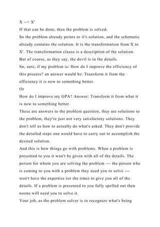 X --> X'
If that can be done, then the problem is solved.
So the problem already points to it's solution, and the schematic
already contains the solution. It is the transformation from X to
X'. The transformation clause is a description of the solution.
But of course, as they say, the devil is in the details.
So, sure, if my problem is: How do I improve the efficiency of
this process? an answer would be: Transform it from the
efficiency it is now to something better.
Or
How do I improve my GPA? Answer: Transform it from what it
is now to something better.
These are answers to the problem question, they are solutions to
the problem, they're just not very satisfactory solutions. They
don't tell us how to actually do what's asked. They don't provide
the detailed steps one would have to carry out to accomplish the
desired solution.
And this is how things go with problems. When a problem is
presented to you it won't be given with all of the details. The
person for whom you are solving the problem --- the person who
is coming to you with a problem they need you to solve ---
won't have the expertise (or the time) to give you all of the
details. If a problem is presented to you fully spelled out then
noone will need you to solve it.
Your job, as the problem solver is to recognize what's being
 