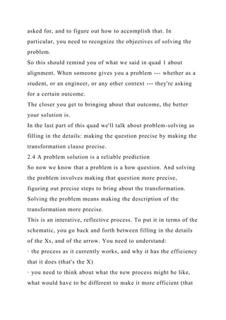 asked for, and to figure out how to accomplish that. In
particular, you need to recognize the objectives of solving the
problem.
So this should remind you of what we said in quad 1 about
alignment. When someone gives you a problem --- whether as a
student, or an engineer, or any other context --- they're asking
for a certain outcome.
The closer you get to bringing about that outcome, the better
your solution is.
In the last part of this quad we'll talk about problem-solving as
filling in the details: making the question precise by making the
transformation clause precise.
2.4 A problem solution is a reliable prediction
So now we know that a problem is a how question. And solving
the problem involves making that question more precise,
figuring out precise steps to bring about the transformation.
Solving the problem means making the description of the
transformation more precise.
This is an interative, reflective process. To put it in terms of the
schematic, you go back and forth between filling in the details
of the Xs, and of the arrow. You need to understand:
· the process as it currently works, and why it has the efficiency
that it does (that's the X)
· you need to think about what the new process might be like,
what would have to be different to make it more efficient (that
 