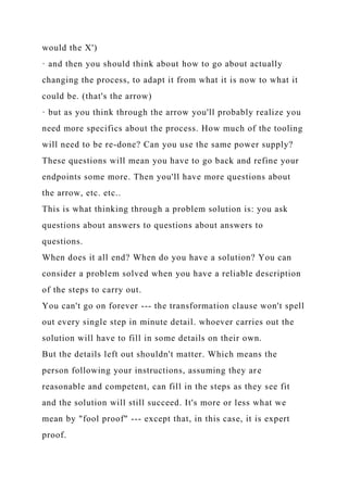 would the X')
· and then you should think about how to go about actually
changing the process, to adapt it from what it is now to what it
could be. (that's the arrow)
· but as you think through the arrow you'll probably realize you
need more specifics about the process. How much of the tooling
will need to be re-done? Can you use the same power supply?
These questions will mean you have to go back and refine your
endpoints some more. Then you'll have more questions about
the arrow, etc. etc..
This is what thinking through a problem solution is: you ask
questions about answers to questions about answers to
questions.
When does it all end? When do you have a solution? You can
consider a problem solved when you have a reliable description
of the steps to carry out.
You can't go on forever --- the transformation clause won't spell
out every single step in minute detail. whoever carries out the
solution will have to fill in some details on their own.
But the details left out shouldn't matter. Which means the
person following your instructions, assuming they are
reasonable and competent, can fill in the steps as they see fit
and the solution will still succeed. It's more or less what we
mean by "fool proof" --- except that, in this case, it is expert
proof.
 