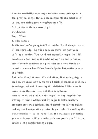 Your responsibility as an engineer won't be to come up with
fool proof solutions. But you are responsible if a detail is left
out and something goes wrong because of it.
3. Expertise is if-then knowledge
COLLAPSE
Top of Form
1. Introduction
In this quad we're going to talk about the idea that expertise is
if-then knowledge. Now in one sense that's just how we're
defining expertise. You could just memorize: expertise is if-
then knowledge. And so it would follow from that definition
that if one has expertise in a particular area, or a particular
domain, then one has if-then knowledge in that particular area
or domain.
But rather than just assert this definition, first we're going to
see how we know, or why we would think of expertise as if-then
knowledge. What do I mean by that definition? What does it
mean to say that expertise is if-then knowledge.
That has to do with the role that expertise plays in problem-
solving. In quad 2 of this unit we began to talk about how
problems are how-questions, and that problem-solving means
making that how-question precise. In particular, it's making the
transformation clause more precise. The engineering expertise
you have is your ability to make problems precise; to fill in the
details of the transformation clause.
 
