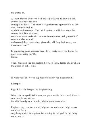 the question.
A short answer question will usually ask you to explain the
connection between two
concepts or ideas. The most straightforward approach is to use
one sentence each to
explain each concept. The third sentence will then state the
connection. But your two
sentences must make that connection obvious. Ask yourself if
someone else would
understand the connection, given that all they had were your
three sentences?
In preparing your answers then, first, make sure you know the
precise meanings of the
terms.
Then, focus on the connection between those terms about which
the question asks. This
is what your answer is supposed to show you understand.
Example:
E.g.: Ethics is integral to Engineering.
Why is it integral? What was the point made in lecture? Here is
an example answer —
but this is only an example, which you cannot use.
Engineering requires value judgements and value judgements
require ethics.
Anything which is required for a thing is integral to the thing
requiring it.
 