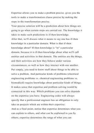 Expertise allows you to make a problem precise. gives you the
tools to make a transformation clause precise by making the
steps in the transformation precise.
Your precise solution will be a prediction about how things are
going to go when certain steps are carried out. The knowledge it
takes to make such predictions is if-then knowledge.
After that, we'll discuss what it means to say one has if-then
knowledge in a particular domain. What is that if-then
knowledge about? If-then knowledge is "in" a particular
domain, because it is if-then knowledge about what we'll call
entities and activities in that domain. The entities are the things,
and their activities are how they behave under various
circumstances, as well as how they interact with one another.
Put simply, you need to know stuff about things to be able to
solve a problem. And particular kinds of problems (electrical
engineering problems vs. chemical engineering problems vs.
biomedical) require knowledge about particular kinds of things.
It makes sense that expertise and problem-solving would be
connected in this way. Which problems you can solve depends
on the expertise you have. Engineering codes will always
specify that a professional engineer has an obligation to only
take on projects which are within their expertise.
And as a final point, notice that expertise determines what you
can explain to others, and what can be explained to you by
others; expertise determines the range of what you can
 