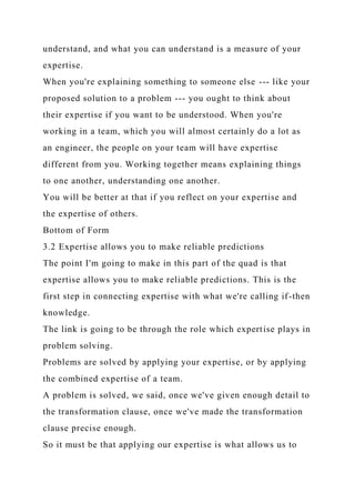 understand, and what you can understand is a measure of your
expertise.
When you're explaining something to someone else --- like your
proposed solution to a problem --- you ought to think about
their expertise if you want to be understood. When you're
working in a team, which you will almost certainly do a lot as
an engineer, the people on your team will have expertise
different from you. Working together means explaining things
to one another, understanding one another.
You will be better at that if you reflect on your expertise and
the expertise of others.
Bottom of Form
3.2 Expertise allows you to make reliable predictions
The point I'm going to make in this part of the quad is that
expertise allows you to make reliable predictions. This is the
first step in connecting expertise with what we're calling if-then
knowledge.
The link is going to be through the role which expertise plays in
problem solving.
Problems are solved by applying your expertise, or by applying
the combined expertise of a team.
A problem is solved, we said, once we've given enough detail to
the transformation clause, once we've made the transformation
clause precise enough.
So it must be that applying our expertise is what allows us to
 