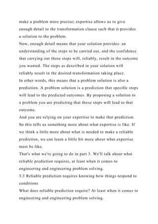 make a problem more precise; expertise allows us to give
enough detail to the transformation clause such that it provides
a solution to the problem.
Now, enough detail means that your solution provides: an
understanding of the steps to be carried out, and the confidence
that carrying out those steps will, reliably, result in the outcome
you wanted. The steps as described in your solution will
reliably result in the desired transformation taking place.
In other words, this means that a problem solution is also a
prediction. A problem solution is a prediction that specific steps
will lead to the predicted outcomes. By proposing a solution to
a problem you are predicting that those steps will lead to that
outcome.
And you are relying on your expertise to make that prediction.
So this tells us something more about what expertise is like. If
we think a little more about what is needed to make a reliable
prediction, we can learn a little bit more about what expertise
must be like.
That's what we're going to do in part 3. We'll talk about what
reliable prediction requires, at least when it comes to
engineering and engineering problem solving.
3.3 Reliable prediction requires knowing how things respond to
conditions
What does reliable prediction require? At least when it comes to
engineering and engineering problem solving.
 