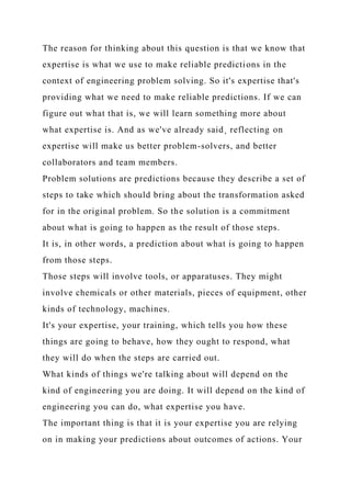 The reason for thinking about this question is that we know that
expertise is what we use to make reliable predictions in the
context of engineering problem solving. So it's expertise that's
providing what we need to make reliable predictions. If we can
figure out what that is, we will learn something more about
what expertise is. And as we've already said¸ reflecting on
expertise will make us better problem-solvers, and better
collaborators and team members.
Problem solutions are predictions because they describe a set of
steps to take which should bring about the transformation asked
for in the original problem. So the solution is a commitment
about what is going to happen as the result of those steps.
It is, in other words, a prediction about what is going to happen
from those steps.
Those steps will involve tools, or apparatuses. They might
involve chemicals or other materials, pieces of equipment, other
kinds of technology, machines.
It's your expertise, your training, which tells you how these
things are going to behave, how they ought to respond, what
they will do when the steps are carried out.
What kinds of things we're talking about will depend on the
kind of engineering you are doing. It will depend on the kind of
engineering you can do, what expertise you have.
The important thing is that it is your expertise you are relying
on in making your predictions about outcomes of actions. Your
 