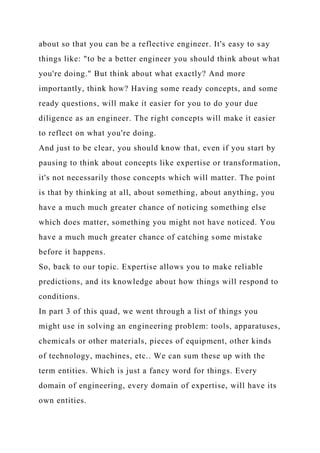about so that you can be a reflective engineer. It's easy to say
things like: "to be a better engineer you should think about what
you're doing." But think about what exactly? And more
importantly, think how? Having some ready concepts, and some
ready questions, will make it easier for you to do your due
diligence as an engineer. The right concepts will make it easier
to reflect on what you're doing.
And just to be clear, you should know that, even if you start by
pausing to think about concepts like expertise or transformation,
it's not necessarily those concepts which will matter. The point
is that by thinking at all, about something, about anything, you
have a much much greater chance of noticing something else
which does matter, something you might not have noticed. You
have a much much greater chance of catching some mistake
before it happens.
So, back to our topic. Expertise allows you to make reliable
predictions, and its knowledge about how things will respond to
conditions.
In part 3 of this quad, we went through a list of things you
might use in solving an engineering problem: tools, apparatuses,
chemicals or other materials, pieces of equipment, other kinds
of technology, machines, etc.. We can sum these up with the
term entities. Which is just a fancy word for things. Every
domain of engineering, every domain of expertise, will have its
own entities.
 