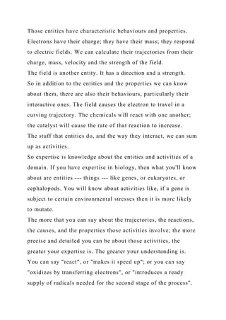 Those entities have characteristic behaviours and properties.
Electrons have their charge; they have their mass; they respond
to electric fields. We can calculate their trajectories from their
charge, mass, velocity and the strength of the field.
The field is another entity. It has a direction and a strength.
So in addition to the entities and the properties we can know
about them, there are also their behaviours, particularly their
interactive ones. The field causes the electron to travel in a
curving trajectory. The chemicals will react with one another;
the catalyst will cause the rate of that reaction to increase.
The stuff that entities do, and the way they interact, we can sum
up as activities.
So expertise is knowledge about the entities and activities of a
domain. If you have expertise in biology, then what you'll know
about are entities --- things --- like genes, or eukaryotes, or
cephalopods. You will know about activities like, if a gene is
subject to certain environmental stresses then it is more likely
to mutate.
The more that you can say about the trajectories, the reactions,
the causes, and the properties those activities involve; the more
precise and detailed you can be about those activities, the
greater your expertise is. The greater your understanding is.
You can say "react", or "makes it speed up"; or you can say
"oxidizes by transferring electrons", or "introduces a ready
supply of radicals needed for the second stage of the process".
 