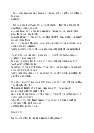 Therefore, because engineering requires ethics, ethics is integral
to engi-
neering.
This is a good answer, but it’s not great. It leaves a couple of
questions open and unex-
plained (e.g. how does engineering require value judgments?
how do value judgments
require ethics?) This answer is also slightl inaccurate. ‘Integral’
means more than
merely required. (Ethics is an inherent part of engineering; you
cannot do engineering
without doing ethics. It is an unavoidable part of the activity.)
Your grade on the short answers is 1 point for each accurate
sentence, and then up
to 2 more points for how clearly you connect them, and how
well your sentences go
together. If you don’t correctly identify the concepts, or cannot
connect them, then you
will score less than 3 on the question. So it’s most important to
get that part first.
If a short answer question only mentions one concept explicitly,
you should still be
thinking in terms of a 3 sentence answer. The concept
mentioned will connect with at
least one of the themes of the course. Your three sentences will
show that you know
what the concept / term means, you know a theme which it
connects with, and you can
explain that connection.
Example:
Question: What is the engineering advantage?
 