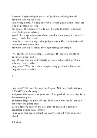 Answer: Engineering is the art of problem solving but all
problem solving requires
value judgments. An engineer who is both good at the technical
side of problem solving
but also at the normative side will be able to make important
contributions to solving
grand challenges (because those problems are complex, involve
many stakeholders, and
therefore require many value judgements.) The combination of
technical and normative
problem solving is called the engineering advantage.
[NOTE: this is not a complete answer! It leaves a couple of
questions open, and it
says things that are not entirely accurate (does ALL problem
solving require value
judgments? What is it about engineering problems that means
they do require value
2
judgments?) It must be improved upon. Not only that, but you
CANNOT simply copy
and paste this answer as your own. The goal of the exercise is to
demonstrate your
understanding and your ability. If all you show me is that you
can copy and paste then
1. you deserve zero on the assignment and 2. it’s actually
academic dishonesty, turning
in as your own work something you’ve copied from someone
else.]
3 Rubric
 