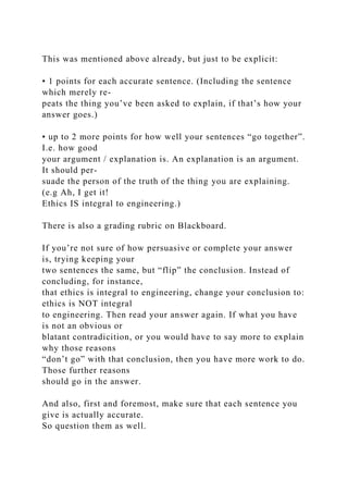 This was mentioned above already, but just to be explicit:
• 1 points for each accurate sentence. (Including the sentence
which merely re-
peats the thing you’ve been asked to explain, if that’s how your
answer goes.)
• up to 2 more points for how well your sentences “go together”.
I.e. how good
your argument / explanation is. An explanation is an argument.
It should per-
suade the person of the truth of the thing you are explaining.
(e.g Ah, I get it!
Ethics IS integral to engineering.)
There is also a grading rubric on Blackboard.
If you’re not sure of how persuasive or complete your answer
is, trying keeping your
two sentences the same, but “flip” the conclusion. Instead of
concluding, for instance,
that ethics is integral to engineering, change your conclusion to:
ethics is NOT integral
to engineering. Then read your answer again. If what you have
is not an obvious or
blatant contradicition, or you would have to say more to explain
why those reasons
“don’t go” with that conclusion, then you have more work to do.
Those further reasons
should go in the answer.
And also, first and foremost, make sure that each sentence you
give is actually accurate.
So question them as well.
 