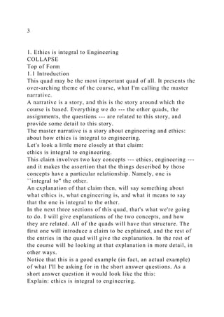 3
1. Ethics is integral to Engineering
COLLAPSE
Top of Form
1.1 Introduction
This quad may be the most important quad of all. It presents the
over-arching theme of the course, what I'm calling the master
narrative.
A narrative is a story, and this is the story around which the
course is based. Everything we do --- the other quads, the
assignments, the questions --- are related to this story, and
provide some detail to this story.
The master narrative is a story about engineering and ethics:
about how ethics is integral to engineering.
Let's look a little more closely at that claim:
ethics is integral to engineering.
This claim involves two key concepts --- ethics, engineering ---
and it makes the assertion that the things described by those
concepts have a particular relationship. Namely, one is
``integral to" the other.
An explanation of that claim then, will say something about
what ethics is, what engineering is, and what it means to say
that the one is integral to the other.
In the next three sections of this quad, that's what we're going
to do. I will give explanations of the two concepts, and how
they are related. All of the quads will have that structure. The
first one will introduce a claim to be explained, and the rest of
the entries in the quad will give the explanation. In the rest of
the course will be looking at that explanation in more detail, in
other ways.
Notice that this is a good example (in fact, an actual example)
of what I'll be asking for in the short answer questions. As a
short answer question it would look like the this:
Explain: ethics is integral to engineering.
 