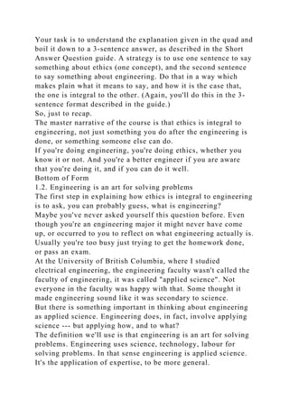 Your task is to understand the explanation given in the quad and
boil it down to a 3-sentence answer, as described in the Short
Answer Question guide. A strategy is to use one sentence to say
something about ethics (one concept), and the second sentence
to say something about engineering. Do that in a way which
makes plain what it means to say, and how it is the case that,
the one is integral to the other. (Again, you'll do this in the 3-
sentence format described in the guide.)
So, just to recap.
The master narrative of the course is that ethics is integral to
engineering, not just something you do after the engineering is
done, or something someone else can do.
If you're doing engineering, you're doing ethics, whether you
know it or not. And you're a better engineer if you are aware
that you're doing it, and if you can do it well.
Bottom of Form
1.2. Engineering is an art for solving problems
The first step in explaining how ethics is integral to engineering
is to ask, you can probably guess, what is engineering?
Maybe you've never asked yourself this question before. Even
though you're an engineering major it might never have come
up, or occurred to you to reflect on what engineering actually is.
Usually you're too busy just trying to get the homework done,
or pass an exam.
At the University of British Columbia, where I studied
electrical engineering, the engineering faculty wasn't called the
faculty of engineering, it was called "applied science". Not
everyone in the faculty was happy with that. Some thought it
made engineering sound like it was secondary to science.
But there is something important in thinking about engineering
as applied science. Engineering does, in fact, involve applying
science --- but applying how, and to what?
The definition we'll use is that engineering is an art for solving
problems. Engineering uses science, technology, labour for
solving problems. In that sense engineering is applied science.
It's the application of expertise, to be more general.
 