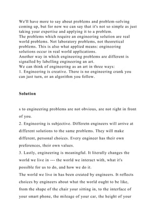 We'll have more to say about problems and problem-solving
coming up, but for now we can say that it's not so simple as just
taking your expertise and applying it to a problem.
The problems which require an engineering solution are real
world problems. Not laboratory problems, not theoretical
problems. This is also what applied means: engineering
solutions occur in real world applications.
Another way in which engineering problems are different is
signalled by labelling engineering an art.
We can think of engineering as an art in three ways:
1. Engineering is creative. There is no engineering crank you
can just turn, or an algorithm you follow.
Solution
s to engineering problems are not obvious, are not right in front
of you.
2. Engineering is subjective. Differetn engineers will arrive at
different solutions to the same problems. They will make
different, personal choices. Every engineer has their own
preferences, their own values.
3. Lastly, engineering is meaningful. It literally changes the
world we live in --- the world we interact with, what it's
possible for us to do, and how we do it.
The world we live in has been created by engineers. It reflects
choices by engineers about what the world ought to be like,
from the shape of the chair your sitting in, to the interface of
your smart phone, the mileage of your car, the height of your
 