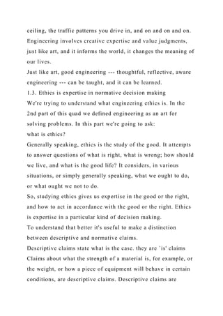 ceiling, the traffic patterns you drive in, and on and on and on.
Engineering involves creative expertise and value judgments,
just like art, and it informs the world, it changes the meaning of
our lives.
Just like art, good engineering --- thoughtful, reflective, aware
engineering --- can be taught, and it can be learned.
1.3. Ethics is expertise in normative decision making
We're trying to understand what engineering ethics is. In the
2nd part of this quad we defined engineering as an art for
solving problems. In this part we're going to ask:
what is ethics?
Generally speaking, ethics is the study of the good. It attempts
to answer questions of what is right, what is wrong; how should
we live, and what is the good life? It considers, in various
situations, or simply generally speaking, what we ought to do,
or what ought we not to do.
So, studying ethics gives us expertise in the good or the right,
and how to act in accordance with the good or the right. Ethics
is expertise in a particular kind of decision making.
To understand that better it's useful to make a distinction
between descriptive and normative claims.
Descriptive claims state what is the case. they are `is' claims
Claims about what the strength of a material is, for example, or
the weight, or how a piece of equipment will behave in certain
conditions, are descriptive claims. Descriptive claims are
 