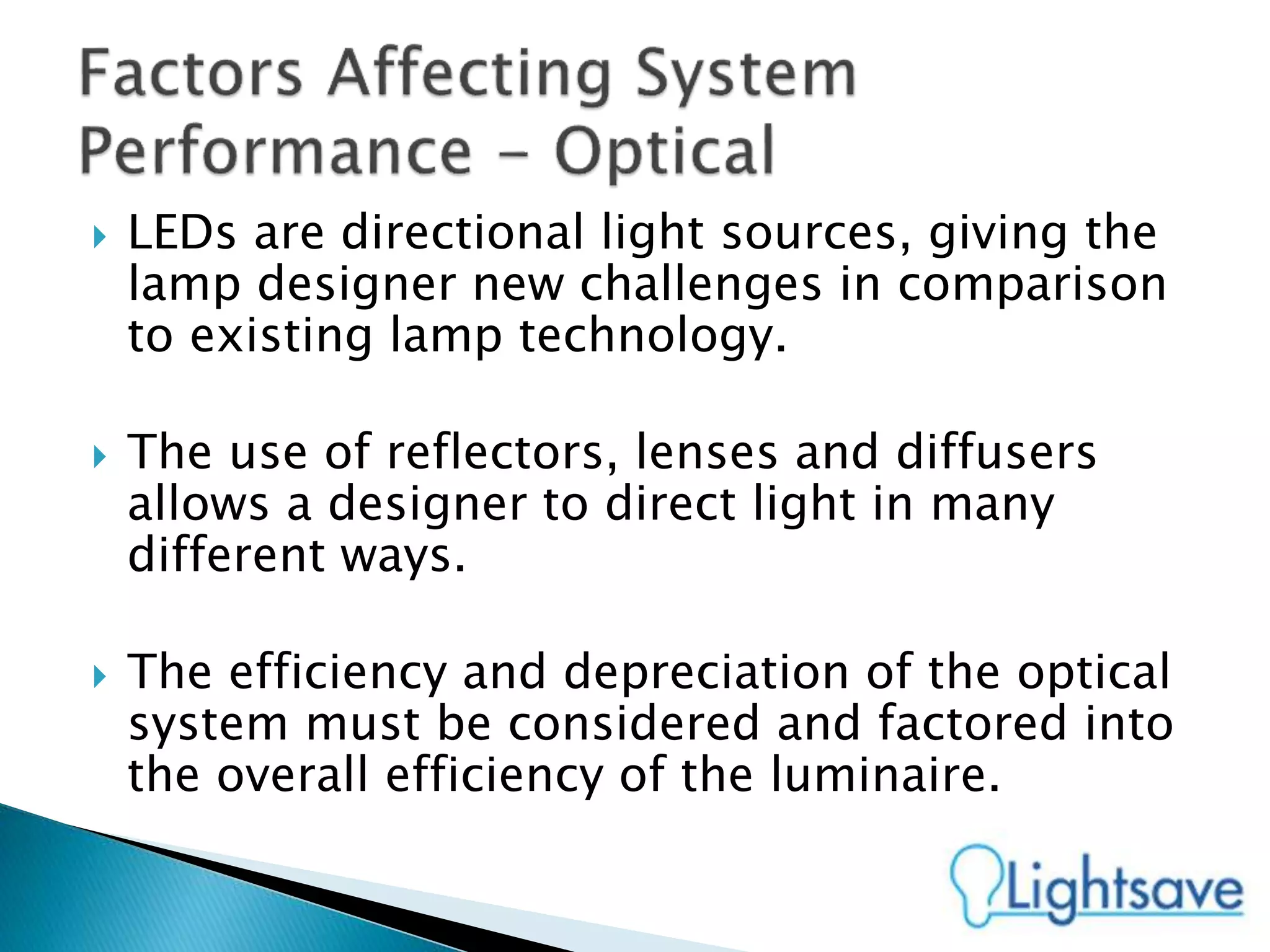  LEDs are directional light sources, giving the
lamp designer new challenges in comparison
to existing lamp technology.
 The use of reflectors, lenses and diffusers
allows a designer to direct light in many
different ways.
 The efficiency and depreciation of the optical
system must be considered and factored into
the overall efficiency of the luminaire.
 