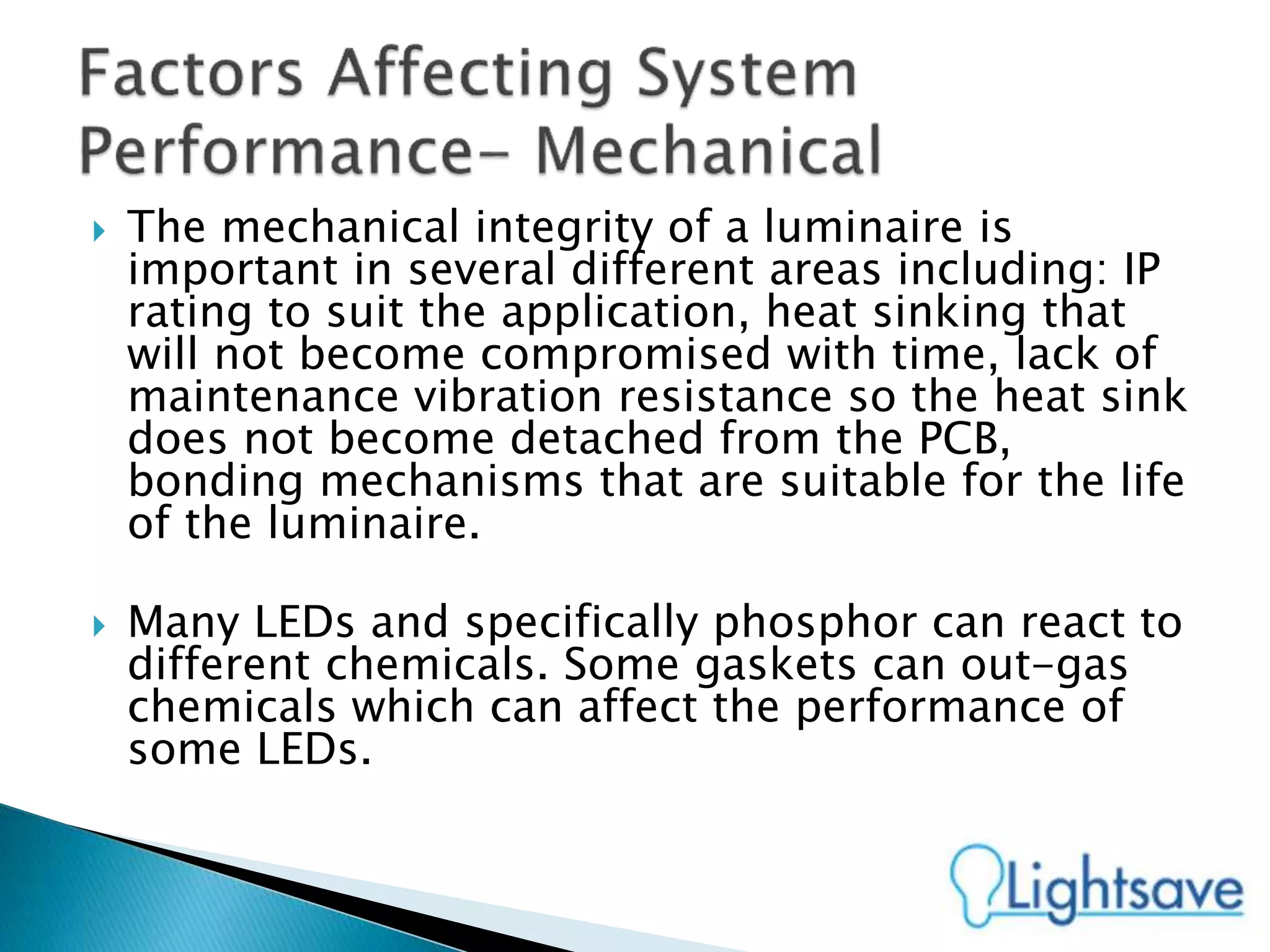  The mechanical integrity of a luminaire is
important in several different areas including: IP
rating to suit the application, heat sinking that
will not become compromised with time, lack of
maintenance vibration resistance so the heat sink
does not become detached from the PCB,
bonding mechanisms that are suitable for the life
of the luminaire.
 Many LEDs and specifically phosphor can react to
different chemicals. Some gaskets can out-gas
chemicals which can affect the performance of
some LEDs.
 