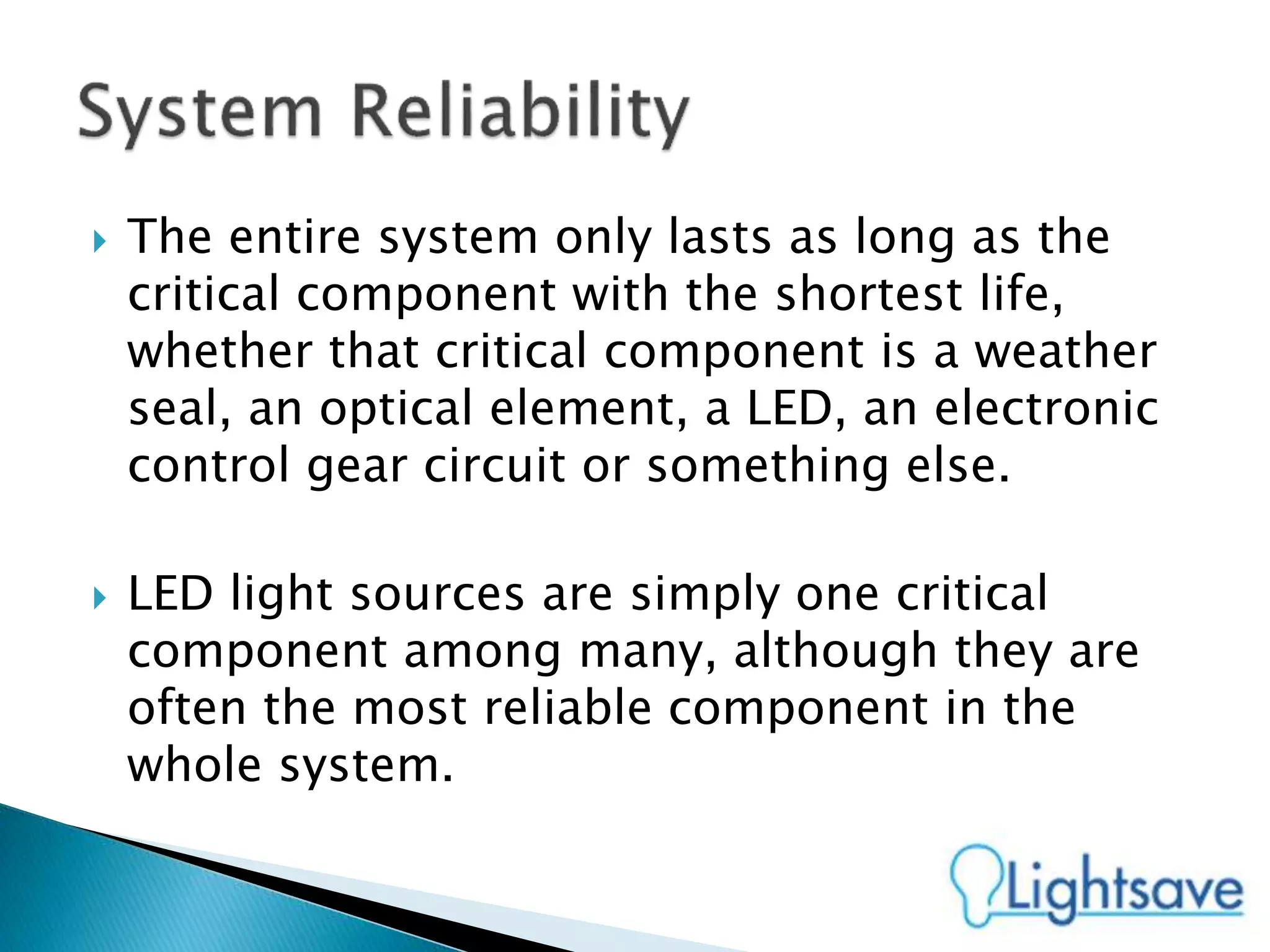  The entire system only lasts as long as the
critical component with the shortest life,
whether that critical component is a weather
seal, an optical element, a LED, an electronic
control gear circuit or something else.
 LED light sources are simply one critical
component among many, although they are
often the most reliable component in the
whole system.
 