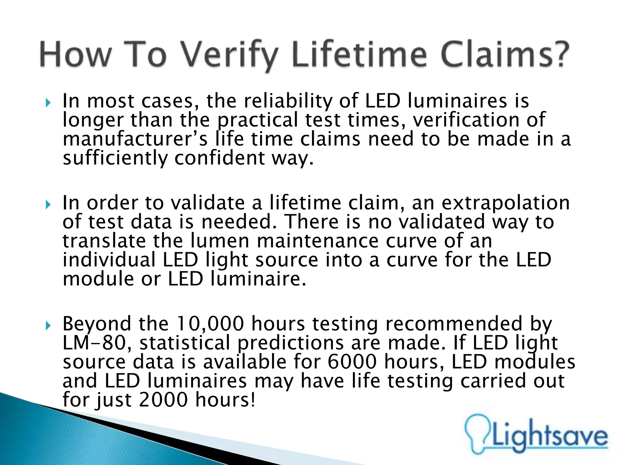  In most cases, the reliability of LED luminaires is
longer than the practical test times, verification of
manufacturer’s life time claims need to be made in a
sufficiently confident way.
 In order to validate a lifetime claim, an extrapolation
of test data is needed. There is no validated way to
translate the lumen maintenance curve of an
individual LED light source into a curve for the LED
module or LED luminaire.
 Beyond the 10,000 hours testing recommended by
LM-80, statistical predictions are made. If LED light
source data is available for 6000 hours, LED modules
and LED luminaires may have life testing carried out
for just 2000 hours!
 
