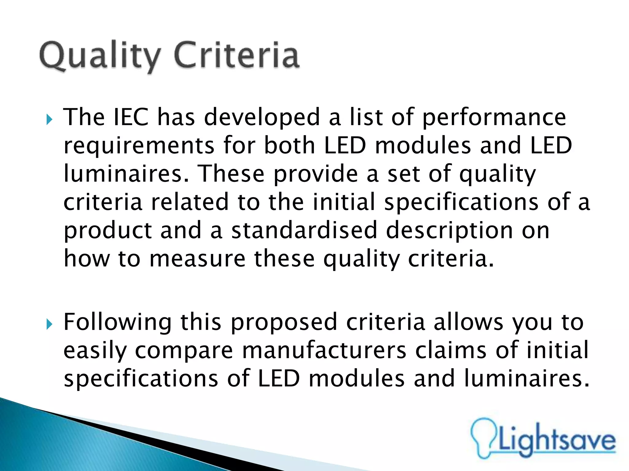  The IEC has developed a list of performance
requirements for both LED modules and LED
luminaires. These provide a set of quality
criteria related to the initial specifications of a
product and a standardised description on
how to measure these quality criteria.
 Following this proposed criteria allows you to
easily compare manufacturers claims of initial
specifications of LED modules and luminaires.
 