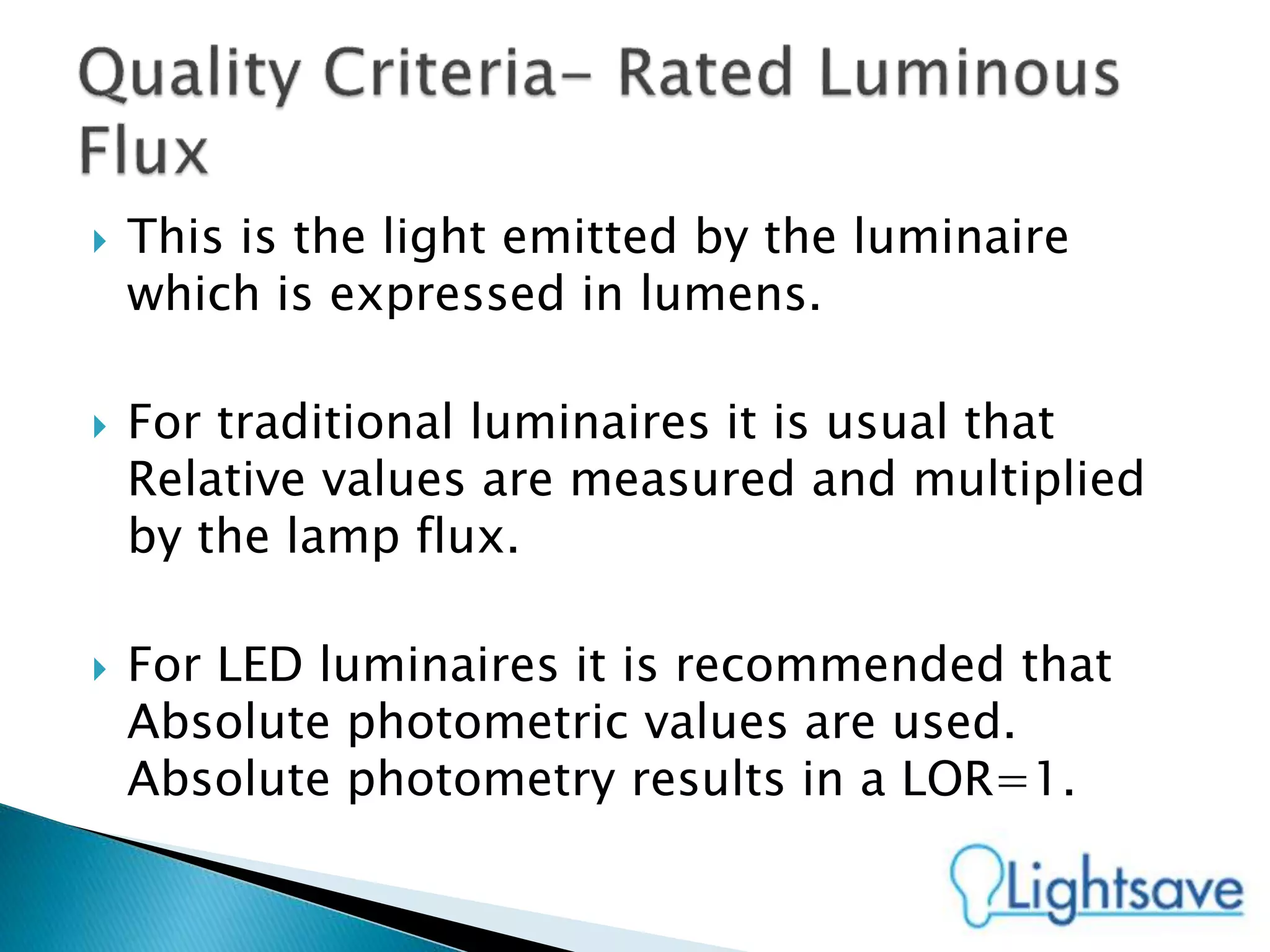  This is the light emitted by the luminaire
which is expressed in lumens.
 For traditional luminaires it is usual that
Relative values are measured and multiplied
by the lamp flux.
 For LED luminaires it is recommended that
Absolute photometric values are used.
Absolute photometry results in a LOR=1.
 