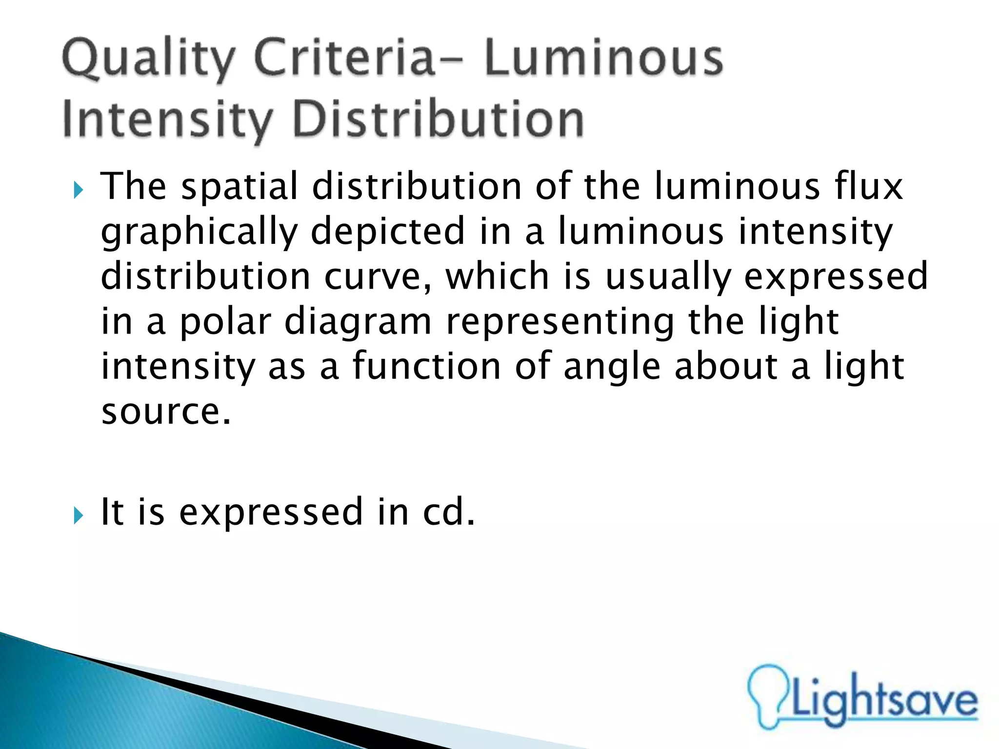  The spatial distribution of the luminous flux
graphically depicted in a luminous intensity
distribution curve, which is usually expressed
in a polar diagram representing the light
intensity as a function of angle about a light
source.
 It is expressed in cd.
 