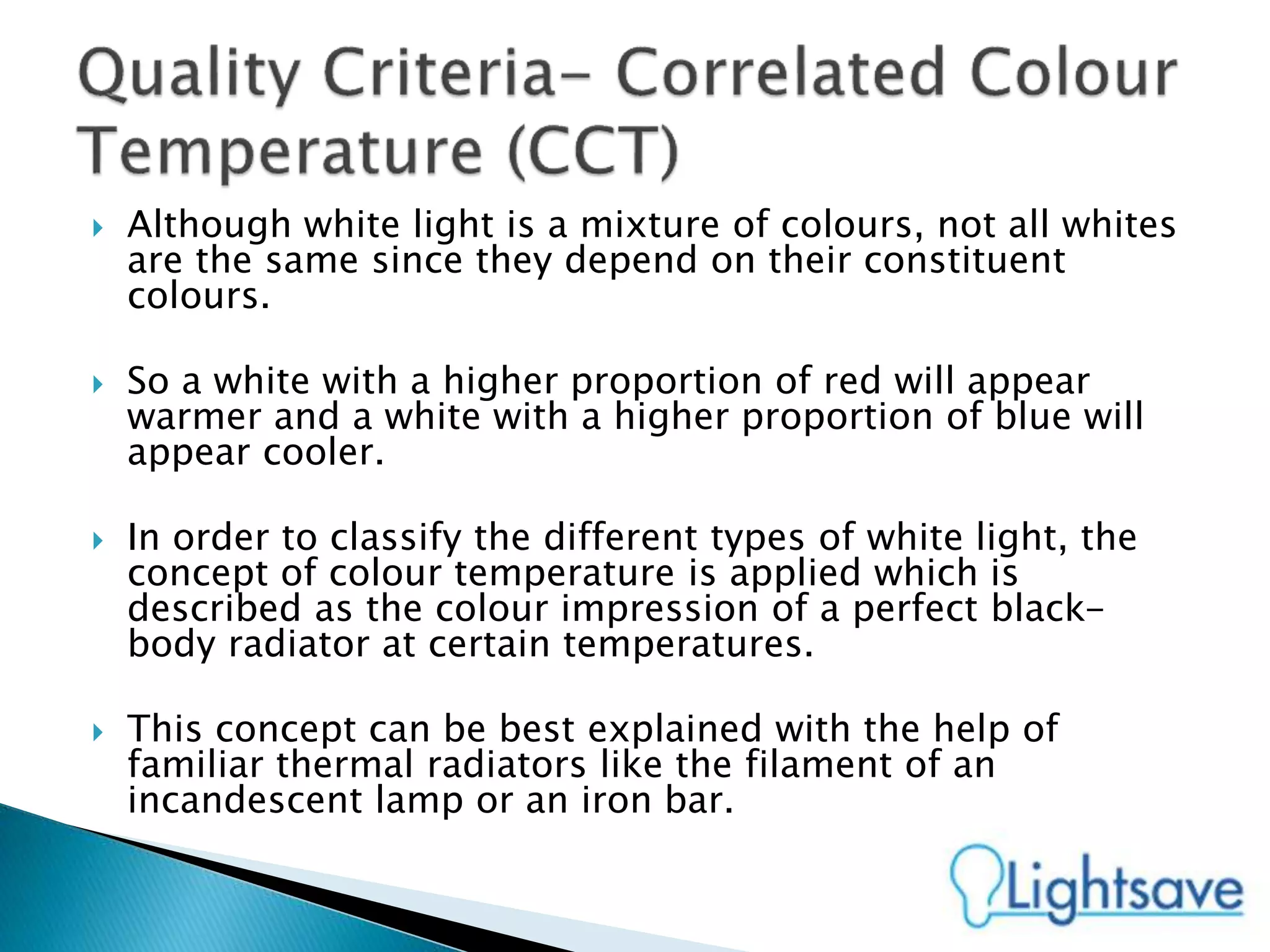  Although white light is a mixture of colours, not all whites
are the same since they depend on their constituent
colours.
 So a white with a higher proportion of red will appear
warmer and a white with a higher proportion of blue will
appear cooler.
 In order to classify the different types of white light, the
concept of colour temperature is applied which is
described as the colour impression of a perfect black-
body radiator at certain temperatures.
 This concept can be best explained with the help of
familiar thermal radiators like the filament of an
incandescent lamp or an iron bar.
 