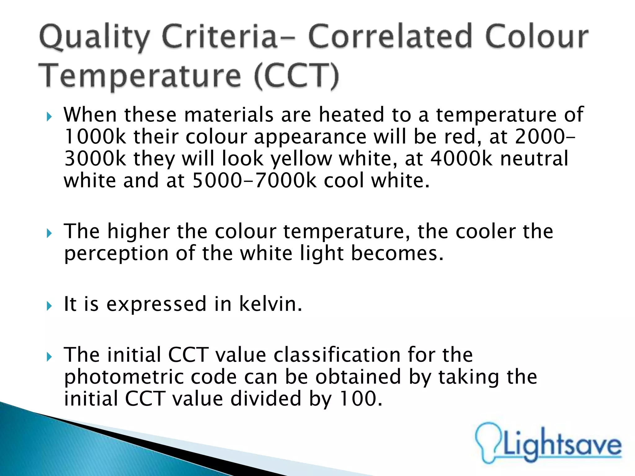  When these materials are heated to a temperature of
1000k their colour appearance will be red, at 2000-
3000k they will look yellow white, at 4000k neutral
white and at 5000-7000k cool white.
 The higher the colour temperature, the cooler the
perception of the white light becomes.
 It is expressed in kelvin.
 The initial CCT value classification for the
photometric code can be obtained by taking the
initial CCT value divided by 100.
 