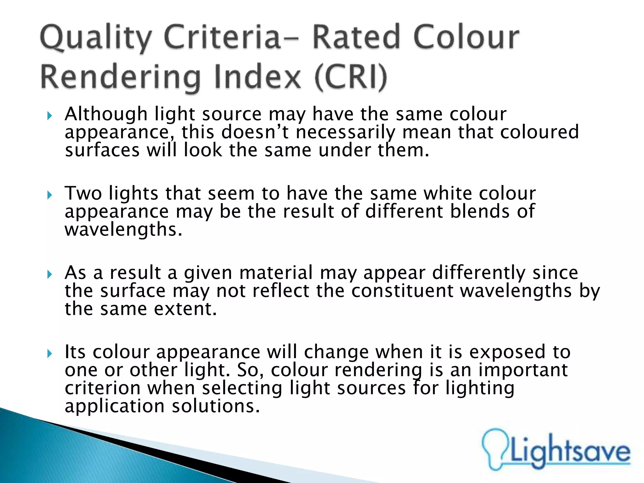  Although light source may have the same colour
appearance, this doesn’t necessarily mean that coloured
surfaces will look the same under them.
 Two lights that seem to have the same white colour
appearance may be the result of different blends of
wavelengths.
 As a result a given material may appear differently since
the surface may not reflect the constituent wavelengths by
the same extent.
 Its colour appearance will change when it is exposed to
one or other light. So, colour rendering is an important
criterion when selecting light sources for lighting
application solutions.
 