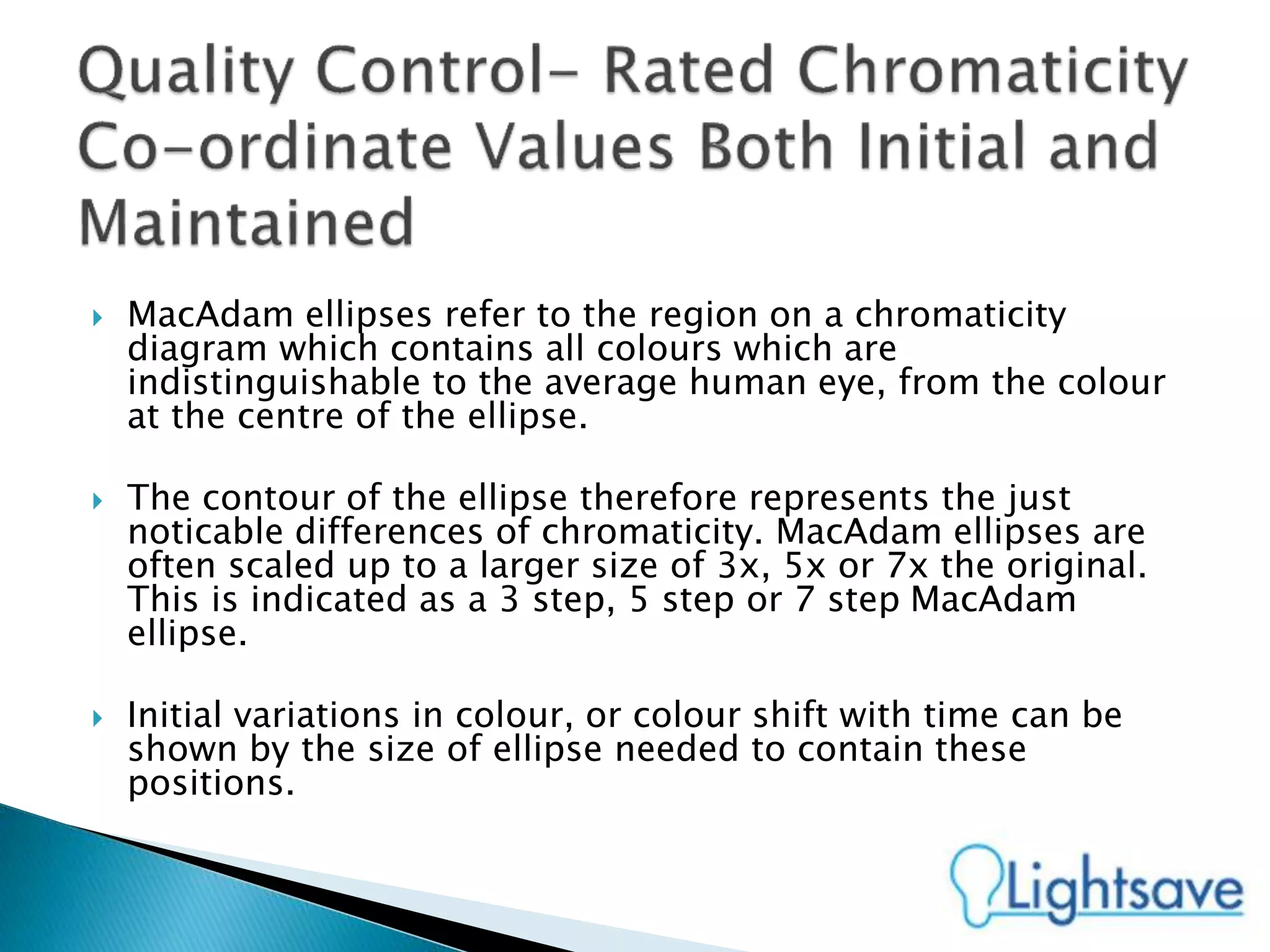  MacAdam ellipses refer to the region on a chromaticity
diagram which contains all colours which are
indistinguishable to the average human eye, from the colour
at the centre of the ellipse.
 The contour of the ellipse therefore represents the just
noticable differences of chromaticity. MacAdam ellipses are
often scaled up to a larger size of 3x, 5x or 7x the original.
This is indicated as a 3 step, 5 step or 7 step MacAdam
ellipse.
 Initial variations in colour, or colour shift with time can be
shown by the size of ellipse needed to contain these
positions.
 