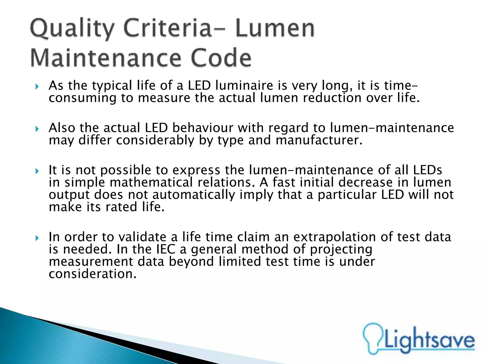  As the typical life of a LED luminaire is very long, it is time-
consuming to measure the actual lumen reduction over life.
 Also the actual LED behaviour with regard to lumen-maintenance
may differ considerably by type and manufacturer.
 It is not possible to express the lumen-maintenance of all LEDs
in simple mathematical relations. A fast initial decrease in lumen
output does not automatically imply that a particular LED will not
make its rated life.
 In order to validate a life time claim an extrapolation of test data
is needed. In the IEC a general method of projecting
measurement data beyond limited test time is under
consideration.
 