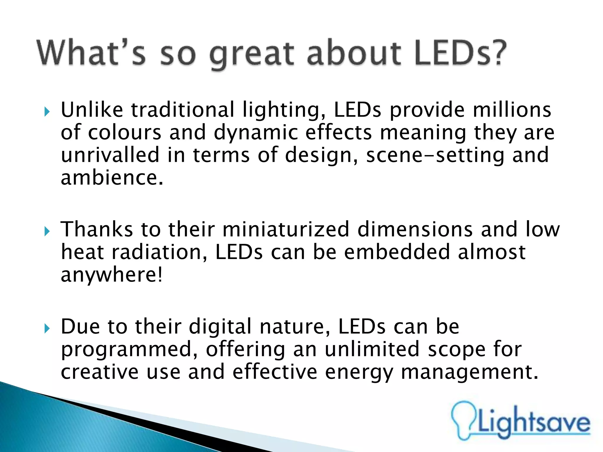  Unlike traditional lighting, LEDs provide millions
of colours and dynamic effects meaning they are
unrivalled in terms of design, scene-setting and
ambience.
 Thanks to their miniaturized dimensions and low
heat radiation, LEDs can be embedded almost
anywhere!
 Due to their digital nature, LEDs can be
programmed, offering an unlimited scope for
creative use and effective energy management.
 