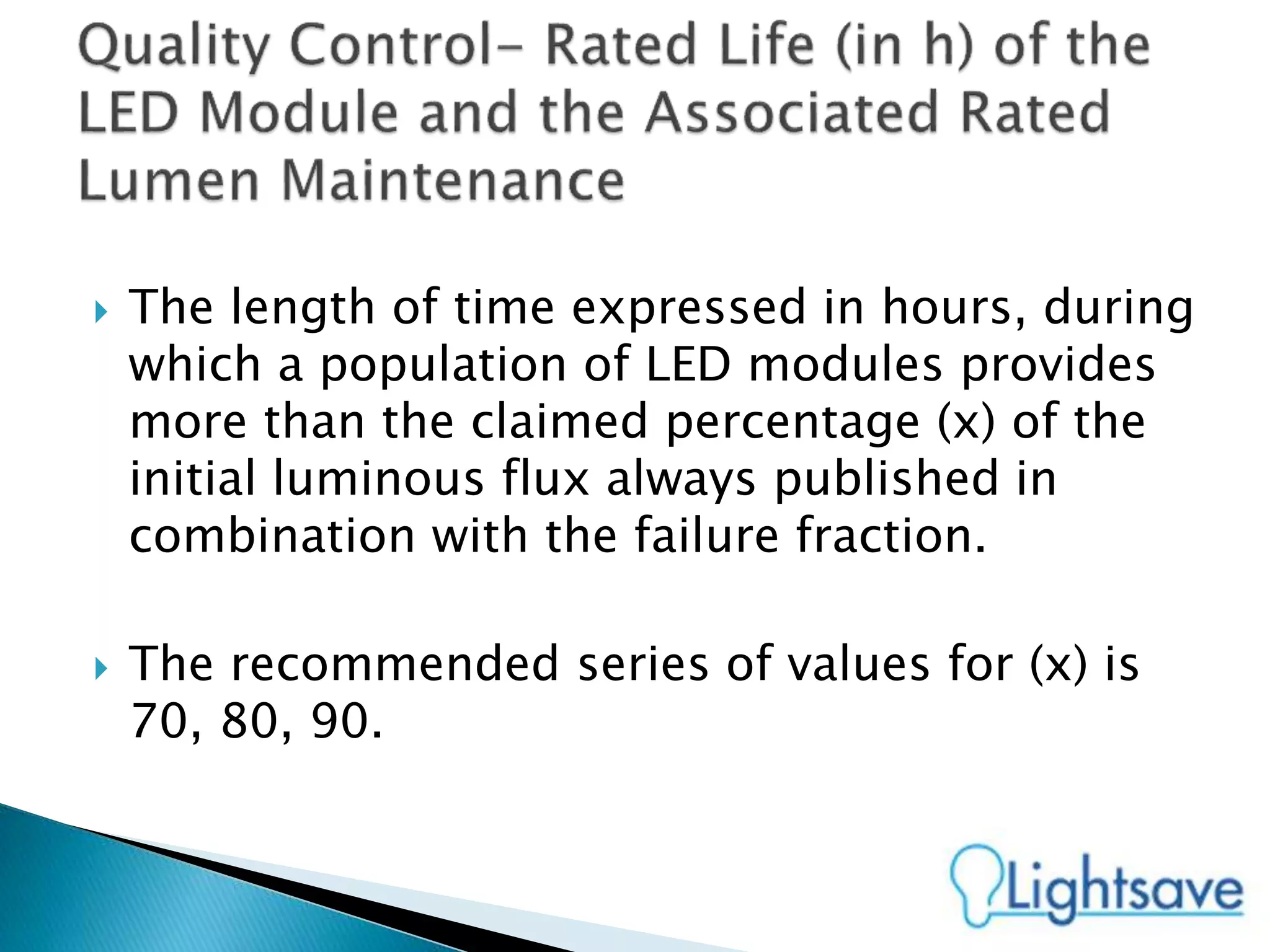  The length of time expressed in hours, during
which a population of LED modules provides
more than the claimed percentage (x) of the
initial luminous flux always published in
combination with the failure fraction.
 The recommended series of values for (x) is
70, 80, 90.
 