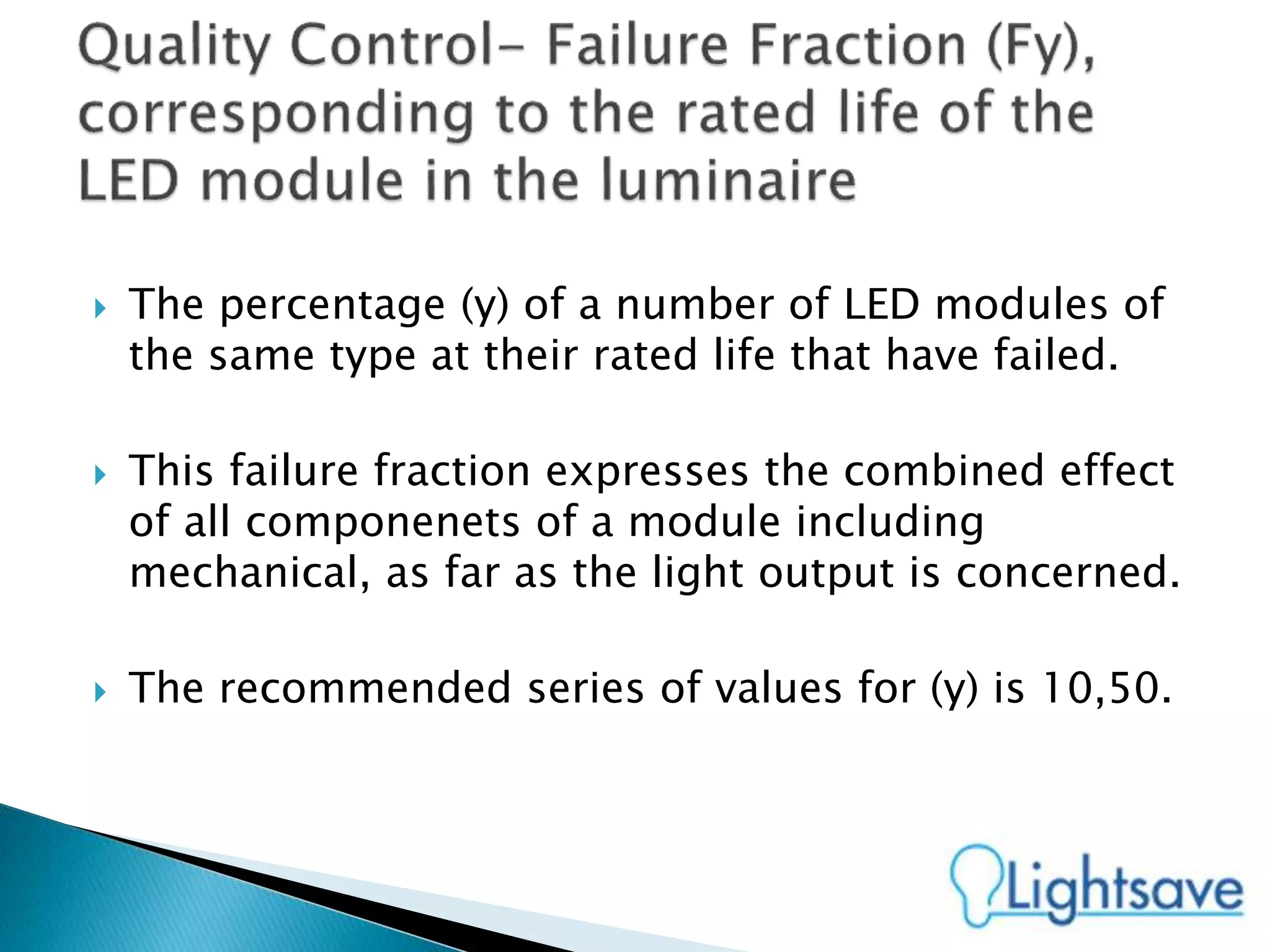  The percentage (y) of a number of LED modules of
the same type at their rated life that have failed.
 This failure fraction expresses the combined effect
of all componenets of a module including
mechanical, as far as the light output is concerned.
 The recommended series of values for (y) is 10,50.
 